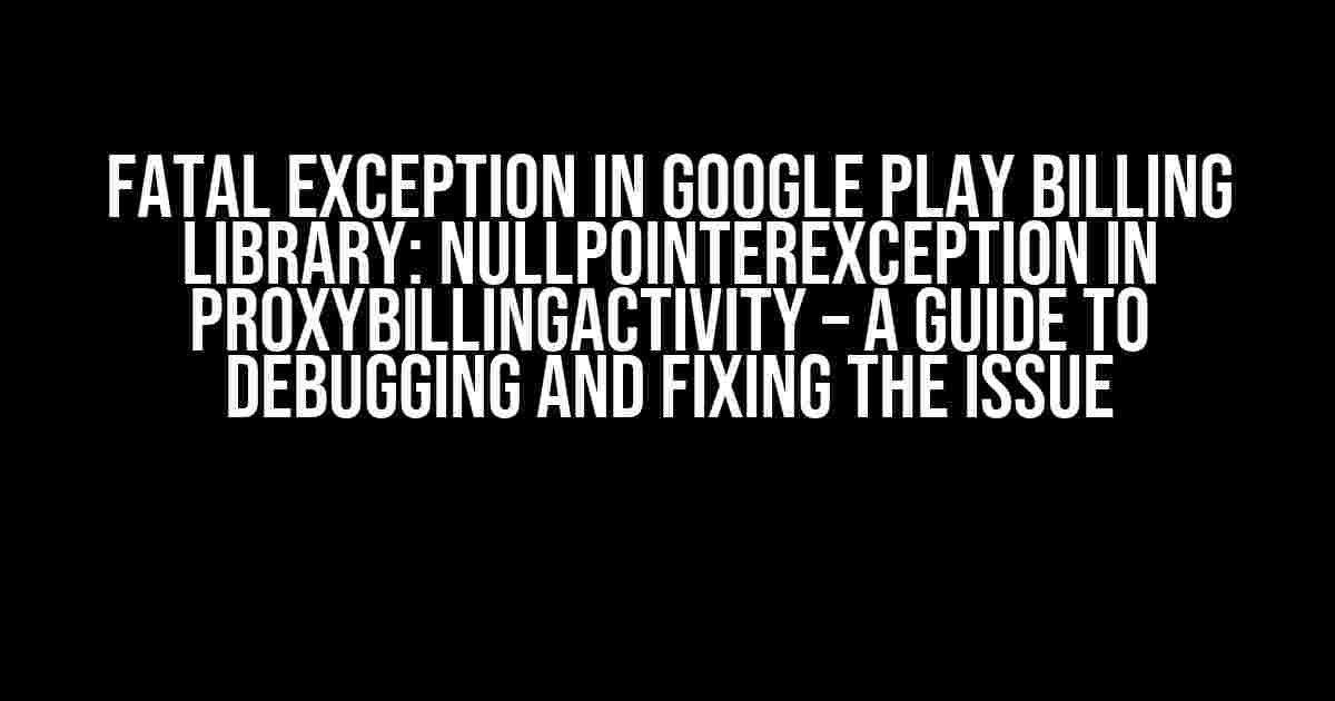 Fatal Exception in Google Play Billing Library: NullPointerException in ProxyBillingActivity – A Guide to Debugging and Fixing the Issue